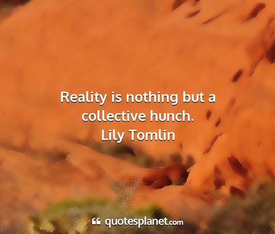 Lily tomlin - reality is nothing but a collective hunch....