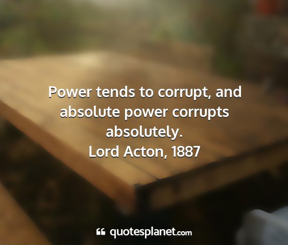 Lord acton, 1887 - power tends to corrupt, and absolute power...