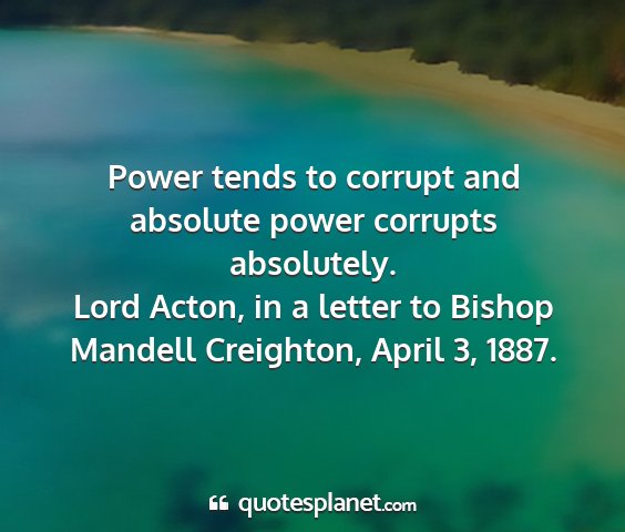 Lord acton, in a letter to bishop mandell creighton, april 3, 1887. - power tends to corrupt and absolute power...