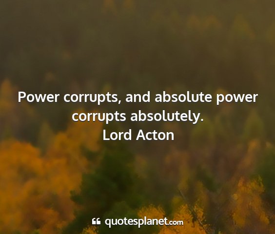 Lord acton - power corrupts, and absolute power corrupts...