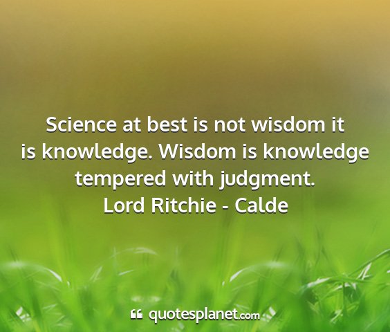 Lord ritchie - calde - science at best is not wisdom it is knowledge....