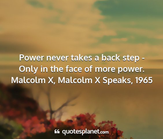 Malcolm x, malcolm x speaks, 1965 - power never takes a back step - only in the face...