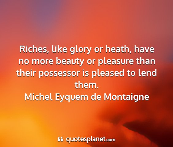 Michel eyquem de montaigne - riches, like glory or heath, have no more beauty...