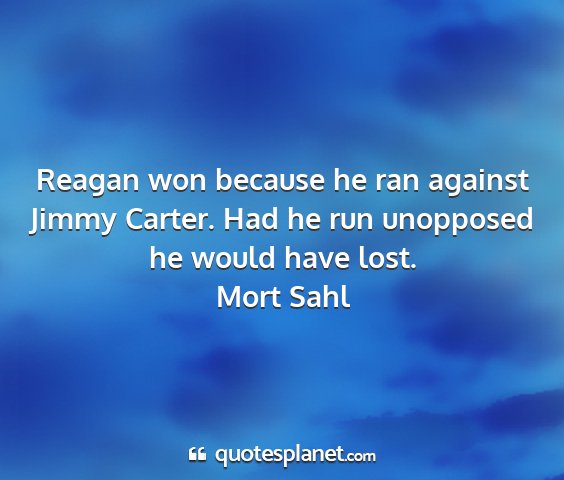 Mort sahl - reagan won because he ran against jimmy carter....