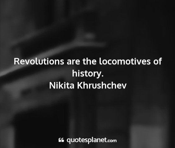 Nikita khrushchev - revolutions are the locomotives of history....