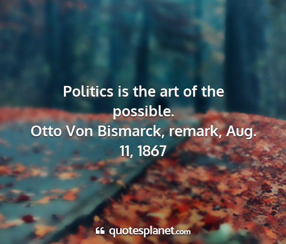 Otto von bismarck, remark, aug. 11, 1867 - politics is the art of the possible....