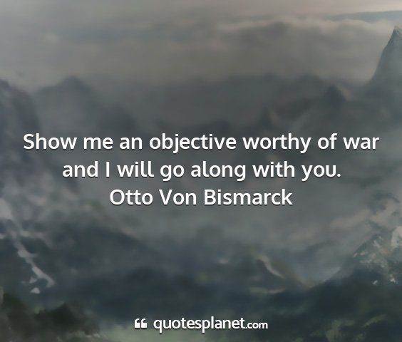 Otto von bismarck - show me an objective worthy of war and i will go...