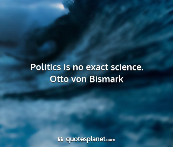 Otto von bismark - politics is no exact science....