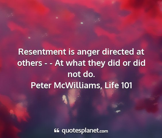 Peter mcwilliams, life 101 - resentment is anger directed at others - - at...