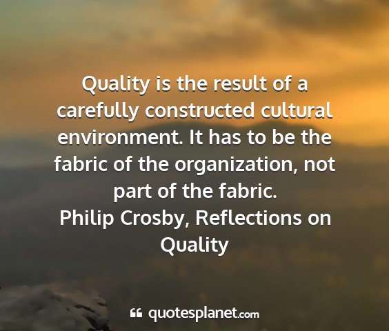 Philip crosby, reflections on quality - quality is the result of a carefully constructed...