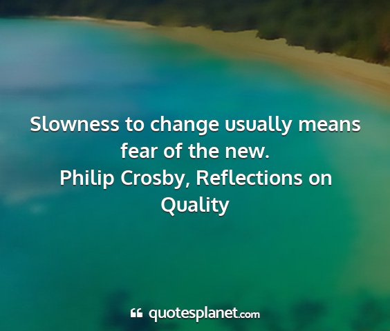 Philip crosby, reflections on quality - slowness to change usually means fear of the new....