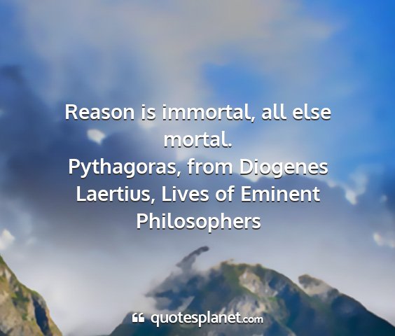 Pythagoras, from diogenes laertius, lives of eminent philosophers - reason is immortal, all else mortal....
