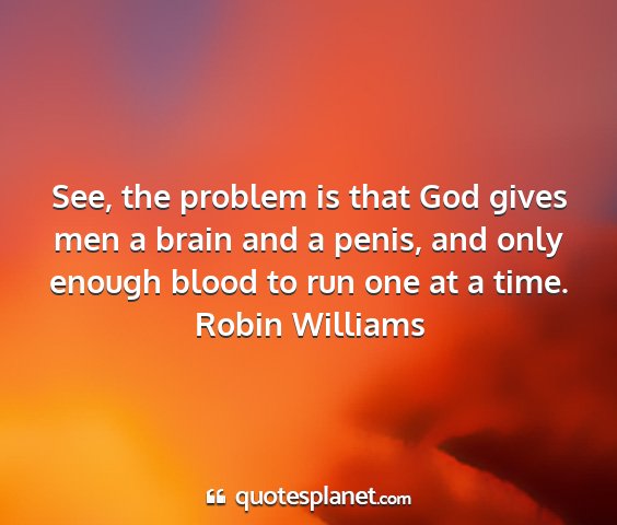 Robin williams - see, the problem is that god gives men a brain...
