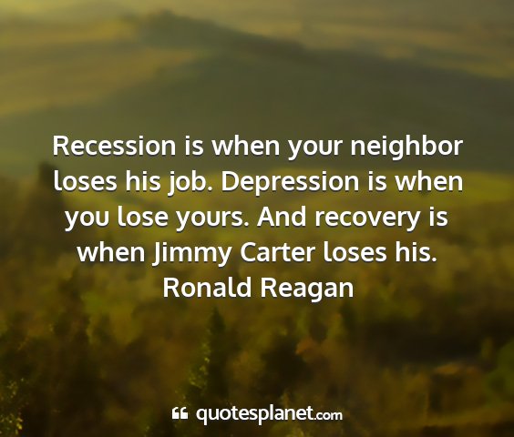 Ronald reagan - recession is when your neighbor loses his job....