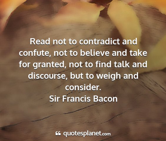 Sir francis bacon - read not to contradict and confute, not to...
