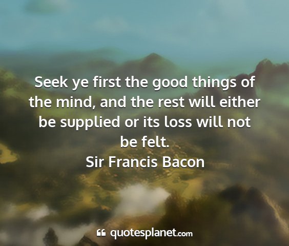 Sir francis bacon - seek ye first the good things of the mind, and...