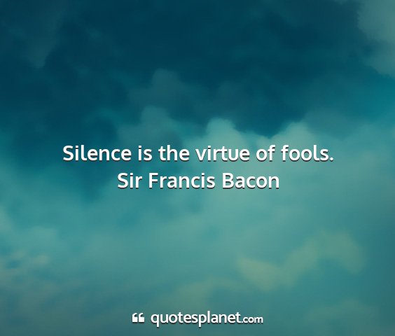 Sir francis bacon - silence is the virtue of fools....