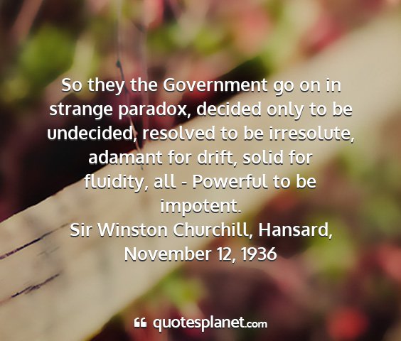 Sir winston churchill, hansard, november 12, 1936 - so they the government go on in strange paradox,...