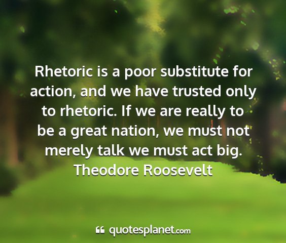 Theodore roosevelt - rhetoric is a poor substitute for action, and we...