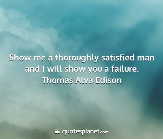 Thomas alva edison - show me a thoroughly satisfied man and i will...