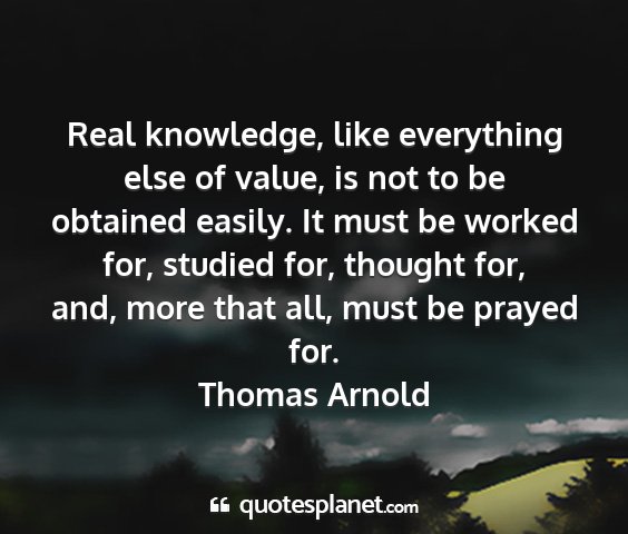Thomas arnold - real knowledge, like everything else of value, is...