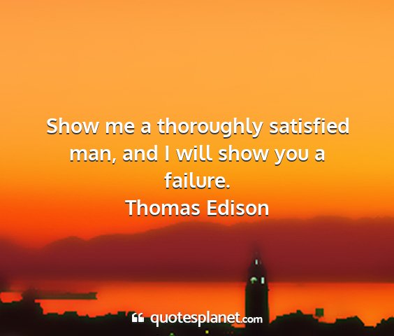 Thomas edison - show me a thoroughly satisfied man, and i will...