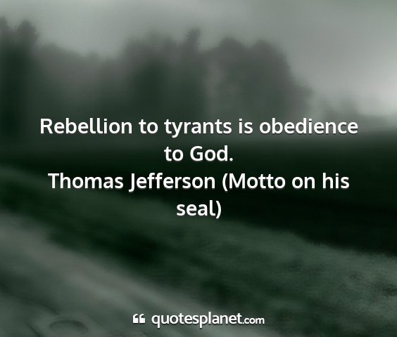 Thomas jefferson (motto on his seal) - rebellion to tyrants is obedience to god....
