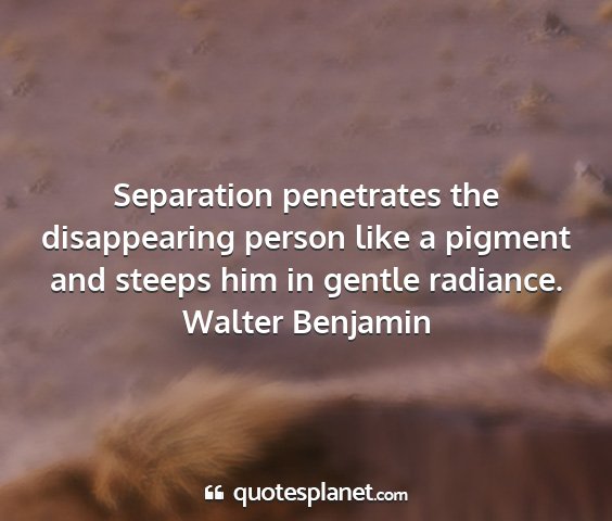 Walter benjamin - separation penetrates the disappearing person...
