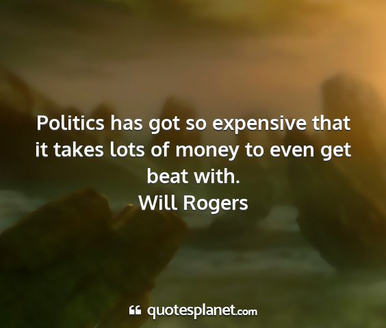 Will rogers - politics has got so expensive that it takes lots...