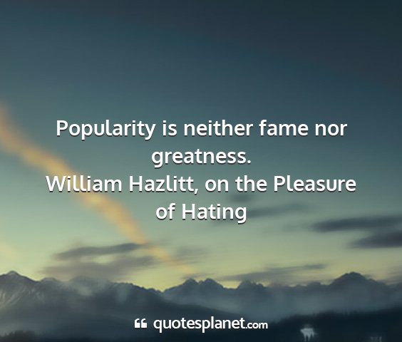 William hazlitt, on the pleasure of hating - popularity is neither fame nor greatness....