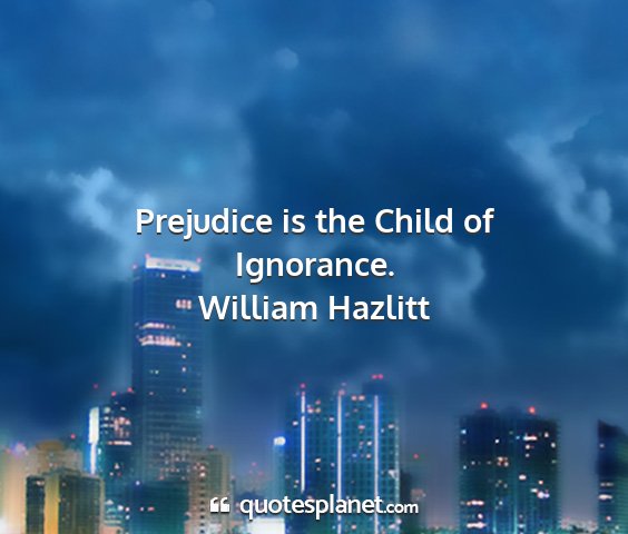 William hazlitt - prejudice is the child of ignorance....