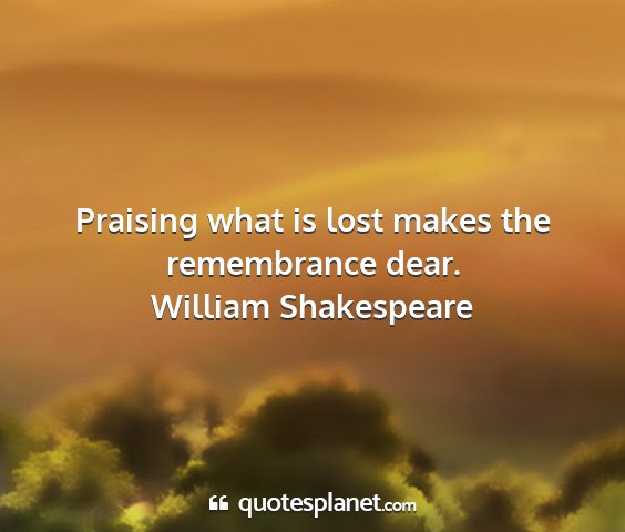 William shakespeare - praising what is lost makes the remembrance dear....