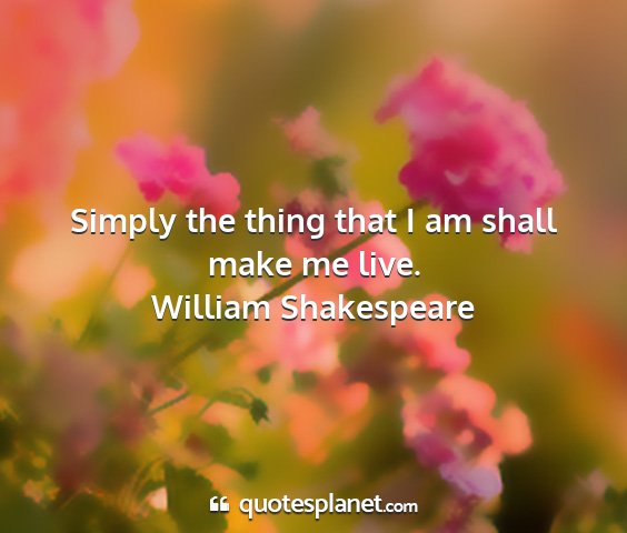 William shakespeare - simply the thing that i am shall make me live....