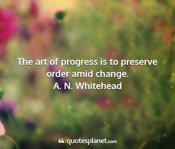 A. n. whitehead - the art of progress is to preserve order amid...