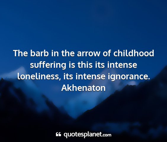 Akhenaton - the barb in the arrow of childhood suffering is...