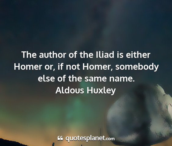 Aldous huxley - the author of the iliad is either homer or, if...