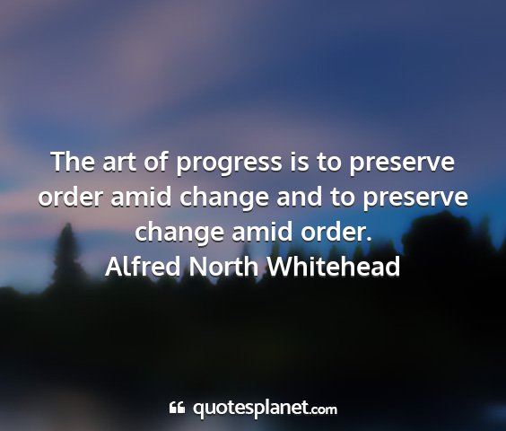Alfred north whitehead - the art of progress is to preserve order amid...