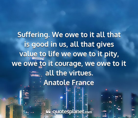 Anatole france - suffering. we owe to it all that is good in us,...