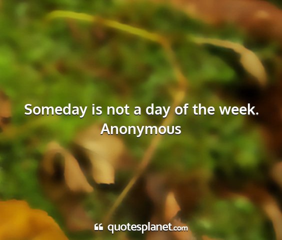 Anonymous - someday is not a day of the week....