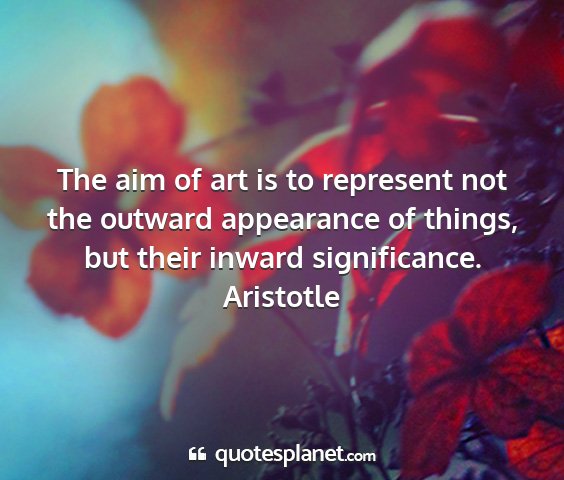 Aristotle - the aim of art is to represent not the outward...