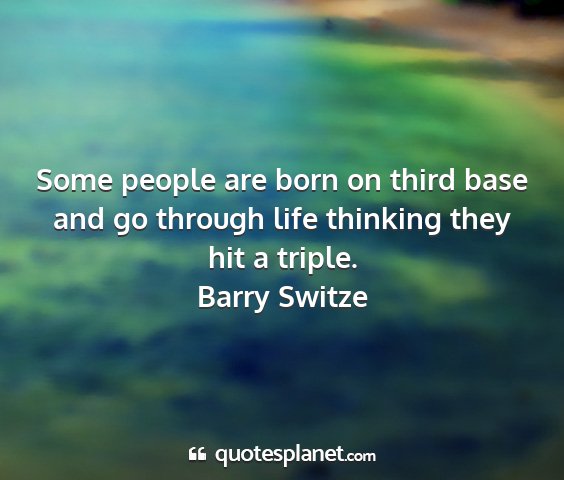 Barry switze - some people are born on third base and go through...