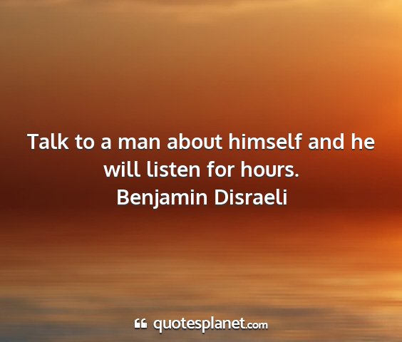 Benjamin disraeli - talk to a man about himself and he will listen...