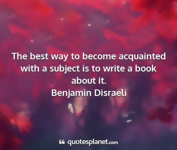 Benjamin disraeli - the best way to become acquainted with a subject...