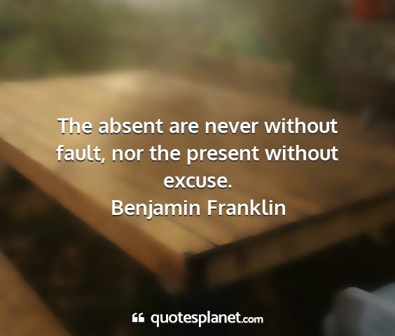 Benjamin franklin - the absent are never without fault, nor the...