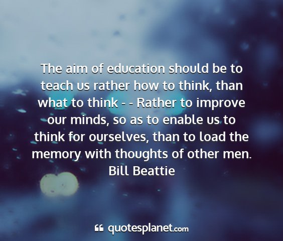 Bill beattie - the aim of education should be to teach us rather...