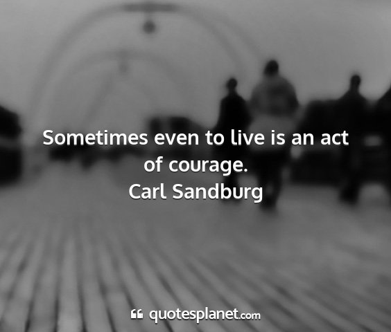 Carl sandburg - sometimes even to live is an act of courage....