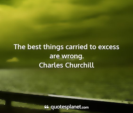 Charles churchill - the best things carried to excess are wrong....