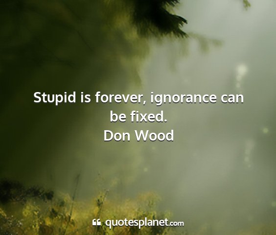 Don wood - stupid is forever, ignorance can be fixed....