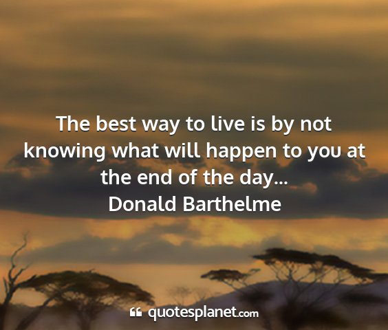 Donald barthelme - the best way to live is by not knowing what will...
