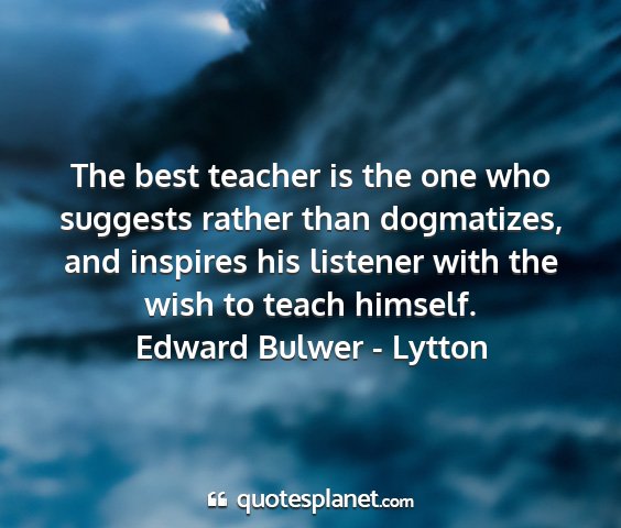 Edward bulwer - lytton - the best teacher is the one who suggests rather...